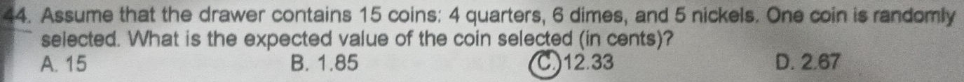 Assume that the drawer contains 15 coins: 4 quarters, 6 dimes, and 5 nickels. One coin is randomly
selected. What is the expected value of the coin selected (in cents)?
A. 15 B. 1.85 C) 12.33 D. 2.67