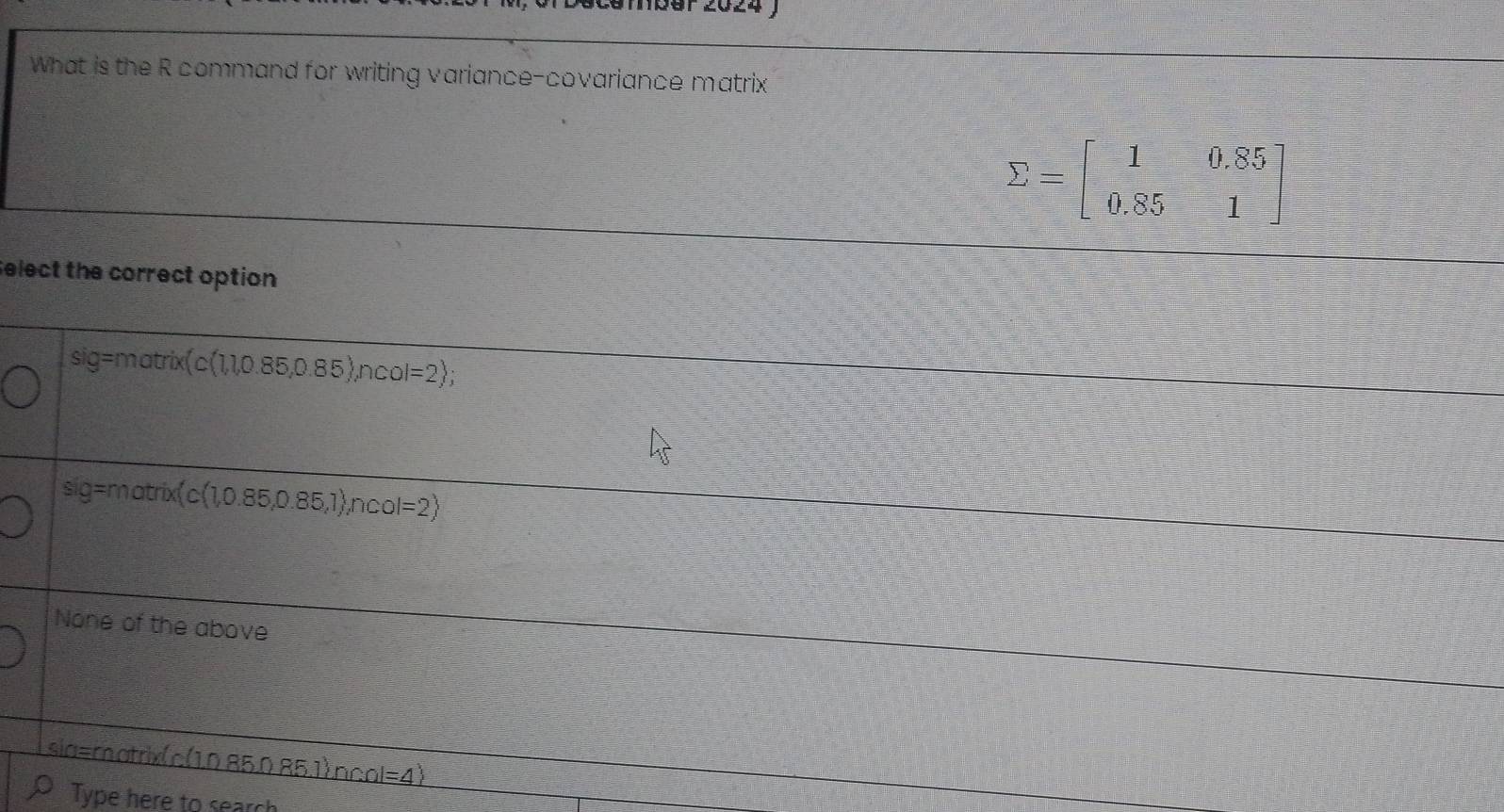smbär 2024 )
What is the R command for writing variance-covariance matrix
sumlimits =beginbmatrix 1&0.85 0.85&1endbmatrix
elect the correct option
sig=mat ix(c(1,1,0.85,0.85),n l=2 ;
sig=matrix(c(1,0.85,0.85,1),ncol=2)
None of the above
sia=matrixc(1,0.85,0,85.1),ncol=4)
Type here to search