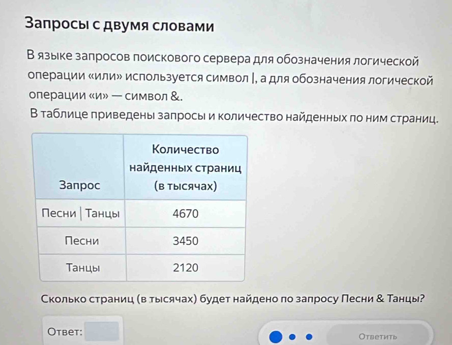 Запросы с двумя словами 
Вязыке залросов поискового сервера для обозначения логической 
операции «илиル используется символ |, а для обозначения логической 
операции «и» ー символ &. 
Вτаблице πриведены заπрось и количество найденных πо ним страниц. 
Сколько страниц (в тыесячах) будет найдено πо заπросу Песни & Танцы? 
Otbet: Otbеtить