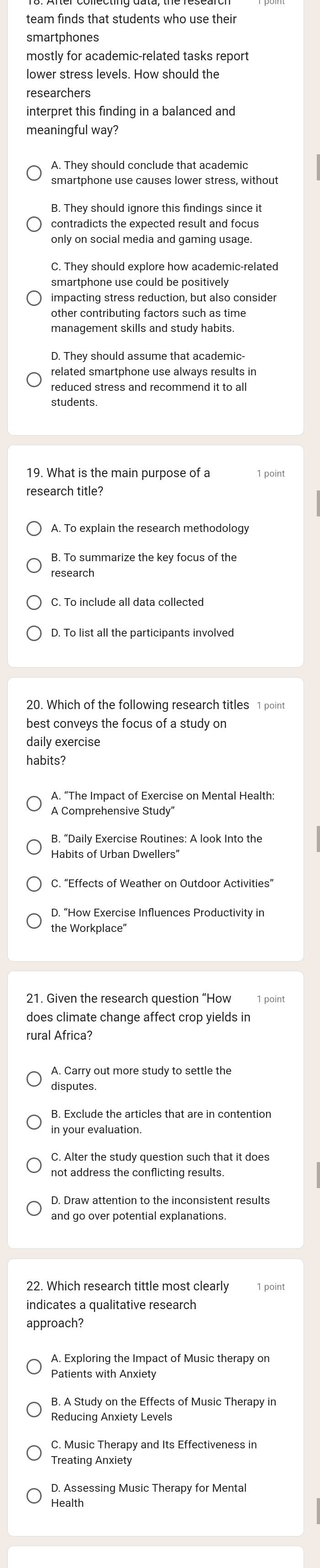 team finds that students who use their
smartphones
mostly for academic-related tasks repor
interpret this finding in a balanced and
meaningful way?
smartphone use causes lower stress, without
B. They should ignore this findings since it
only on social media and gaming usage.
C. They should explore how academic-related
smartphone use could be positively
impacting stress reduction, but also consider
management skills and study habits.
D. They should assume that academic-
related smartphone use always results in
students.
19. What is the main purpose of a 1 point
research title?
A. To explain the research methodology
research
C. To include all data collected
best conveys the focus of a study on
daily exercise
habits?
A. “The Impact of Exercise on Mental Health:
A Comprehensive Study"
B. “Daily Exercise Routines: A look Into the
Habits of Urban Dwellers”
C. “Effects of Weather on Outdoor Activities”
D. “How Exercise Influences Productivity in
the Workplace"
21. Given the research question “How
does climate change affect crop yields in
rural Africa?
disputes.
C. Alter the study question such that it does
not address the conflicting results.
D. Draw attention to the inconsistent results
and go over potential explanations
1 point
indicates a qualitative research
approach?
Patients with Anxiety
B. A Study on the Effects of Music Therapy in
Reducing Anxiety Levels
C. Music Therapy and Its Effectiveness in
Treating Anxiety
D. Assessing Music Therapy for Menta
Health