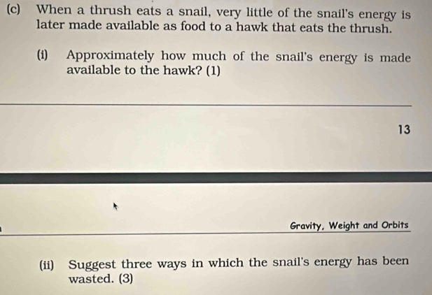 When a thrush eats a snail, very little of the snail's energy is 
later made available as food to a hawk that eats the thrush. 
(i) Approximately how much of the snail's energy is made 
available to the hawk? (1) 
13 
Gravity, Weight and Orbits 
(ii) Suggest three ways in which the snail's energy has been 
wasted. (3)