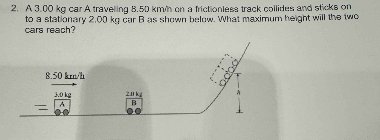 A 3.00 kg car A traveling 8.50 km/h on a frictionless track collides and sticks on 
to a stationary 2.00 kg car B as shown below. What maximum height will the two 
cars reach?
8.50 km/h
8
3.0 kg 2.0 kg
h. 
B