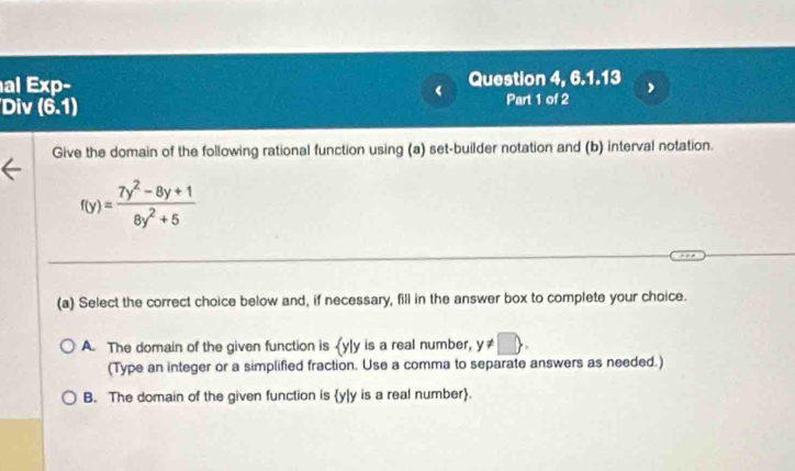 al Exp- Question 4, 6.1.13
Div (6,1) Part 1 of 2
Give the domain of the following rational function using (a) set-builder notation and (b) interval notation.
f(y)= (7y^2-8y+1)/8y^2+5 
(a) Select the correct choice below and, if necessary, fill in the answer box to complete your choice.
A. The domain of the given function is  y|y is a real number, y!= □. 
(Type an integer or a simplified fraction. Use a comma to separate answers as needed.)
B. The domain of the given function is y|y is a real number.