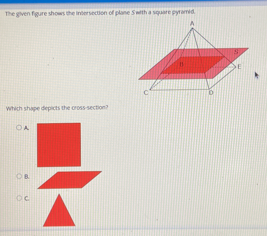 The given figure shows the intersection of plane Swith a square pyramid. 
Which shape depicts the cross-section? 
A. 
B. 
C.