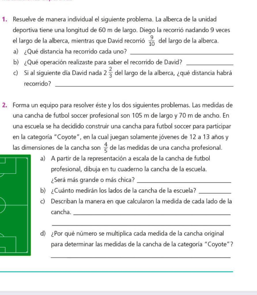 Resuelve de manera individual el siguiente problema. La alberca de la unidad 
deportiva tiene una longitud de 60 m de largo. Diego la recorrió nadando 9 veces 
el largo de la alberca, mientras que David recorrió  9/10  del largo de la alberca. 
a) ¿Qué distancia ha recorrido cada uno?_ 
b) ¿Qué operación realizaste para saber el recorrido de David?_ 
c) Si al siguiente día David nada 2 2/3  del largo de la alberca, ¿qué distancia habrá 
recorrido?_ 
2. Forma un equipo para resolver éste y los dos siguientes problemas. Las medidas de 
una cancha de futbol soccer profesional son 105 m de largo y 70 m de ancho. En 
una escuela se ha decidido construir una cancha para futbol soccer para participar 
en la categoría "Coyote”, en la cual juegan solamente jóvenes de 12 a 13 años y 
las dimensiones de la cancha son  4/5  de las medidas de una cancha profesional. 
a) A partir de la representación a escala de la cancha de futbol 
profesional, dibuja en tu cuaderno la cancha de la escuela. 
¿Será más grande o más chica?_ 
b) ¿Cuánto medirán los lados de la cancha de la escuela?_ 
c) Describan la manera en que calcularon la medida de cada lado de la 
cancha._ 
_ 
d) ¿Por qué número se multiplica cada medida de la cancha original 
para determinar las medidas de la cancha de la categoría “Coyote”? 
_ 
_