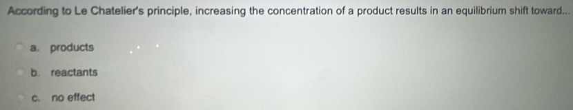 According to Le Chatelier's principle, increasing the concentration of a product results in an equilibrium shift toward...
a. products
b. reactants
c. no effect