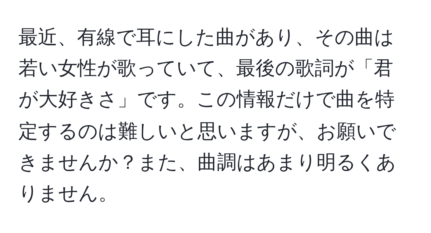 最近、有線で耳にした曲があり、その曲は若い女性が歌っていて、最後の歌詞が「君が大好きさ」です。この情報だけで曲を特定するのは難しいと思いますが、お願いできませんか？また、曲調はあまり明るくありません。