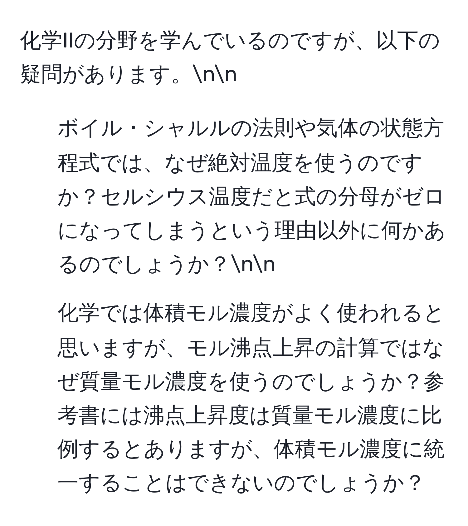 化学IIの分野を学んでいるのですが、以下の疑問があります。nn
1. ボイル・シャルルの法則や気体の状態方程式では、なぜ絶対温度を使うのですか？セルシウス温度だと式の分母がゼロになってしまうという理由以外に何かあるのでしょうか？nn
2. 化学では体積モル濃度がよく使われると思いますが、モル沸点上昇の計算ではなぜ質量モル濃度を使うのでしょうか？参考書には沸点上昇度は質量モル濃度に比例するとありますが、体積モル濃度に統一することはできないのでしょうか？