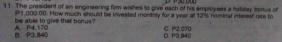 P30,000
11. The president of an engineering firm wishes to give each of his employees a holiday bonus of
P1,000.00. How much should be invested monthly for a year at 12% nominal interest rate to
be able to give that bonus?
A. P4,170 C. P2,070
B. P3,840 D. P3,940