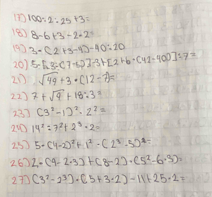 (7) 100:2:25+3=
18) 8-6+3-2· 2=
(9) 3· (2+3-4)-40:20
20) 5-5-3-(7-5)]-3+[2+6· (42-40)]:7=
21 sqrt(49)+3· (12-7)=
22) 7+sqrt(9)+18:3=
23) (3^2-1)^2· 2^2=
24 14^2=7^2+2^3· 2=
2.5) 5· (4-2)^2+1^2· (2^3-5)^2=
260 2· (9-2· 3)+(8-2)· (5^2-6· 3)=
27) (3^2-2^3)· (5+3· 2)-11+25· 2=