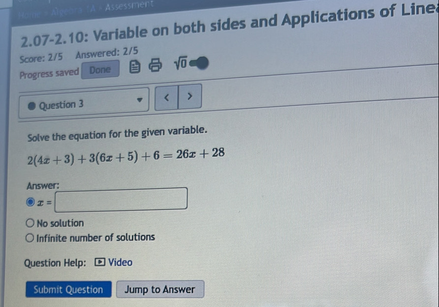 Home = Algebra fA « Assessment
2.07-2.10: Variable on both sides and Applications of Line
Score: 2/5 Answered: 2/5
Progress saved Done sqrt(0) 
Question 3 < 
Solve the equation for the given variable.
 2(4x+3)+3(6x+5)+6=26x+28
Answer:
x=□
No solution
Infinite number of solutions
Question Help: Video
Submit Question Jump to Answer