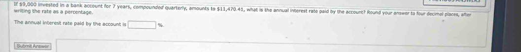 If $9,000 invested in a bank account for 7 years, compounded quarterly, amounts to , what is the annual interest rate paid by the account? Round your answer to four decimal places, after 
writing the rate as a percentage. 
The annual interest rate paid by the account is 
Submit Answer