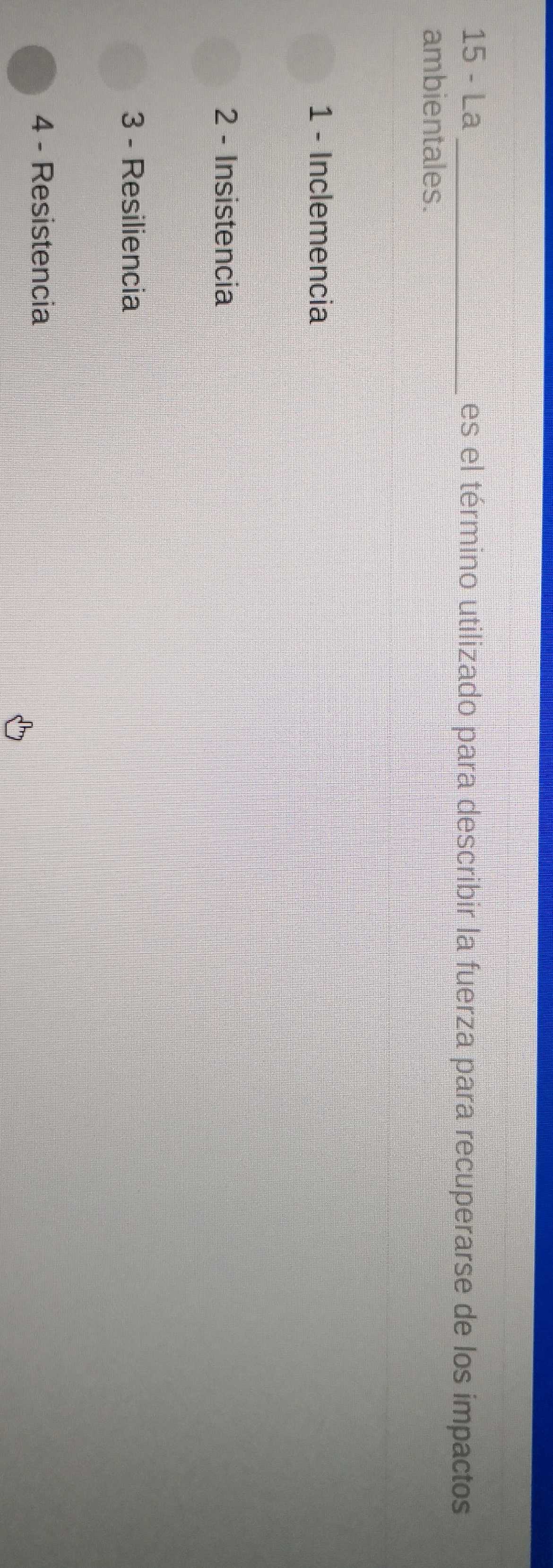 La_ es el término utilizado para describir la fuerza para recuperarse de los impactos
ambientales.
1 - Inclemencia
2 - Insistencia
3 - Resiliencia
4 - Resistencia