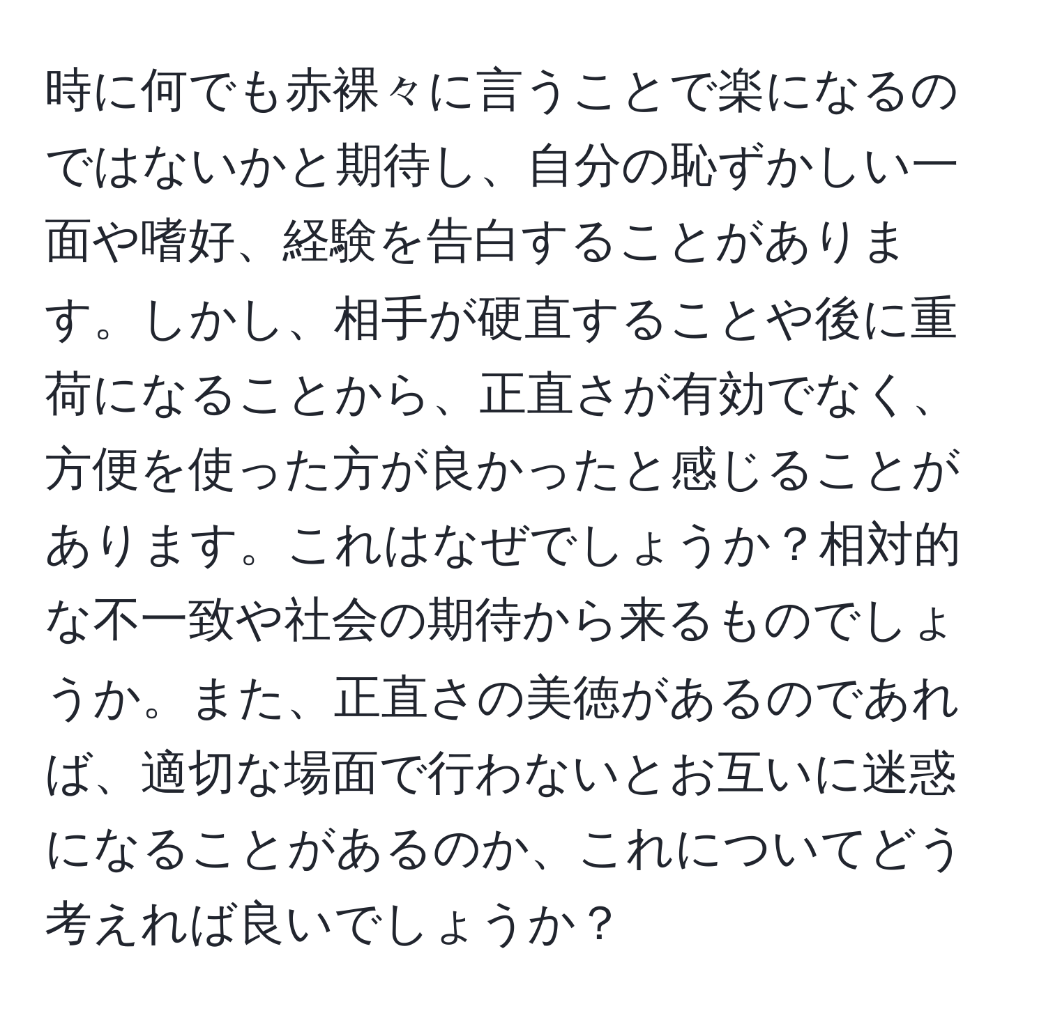 時に何でも赤裸々に言うことで楽になるのではないかと期待し、自分の恥ずかしい一面や嗜好、経験を告白することがあります。しかし、相手が硬直することや後に重荷になることから、正直さが有効でなく、方便を使った方が良かったと感じることがあります。これはなぜでしょうか？相対的な不一致や社会の期待から来るものでしょうか。また、正直さの美徳があるのであれば、適切な場面で行わないとお互いに迷惑になることがあるのか、これについてどう考えれば良いでしょうか？