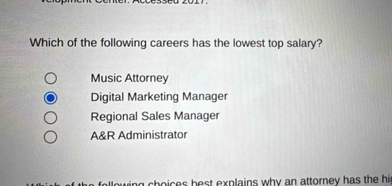 Which of the following careers has the lowest top salary?
Music Attorney
Digital Marketing Manager
Regional Sales Manager
A&R Administrator
ollowing choices best explains why an attorney has the hi