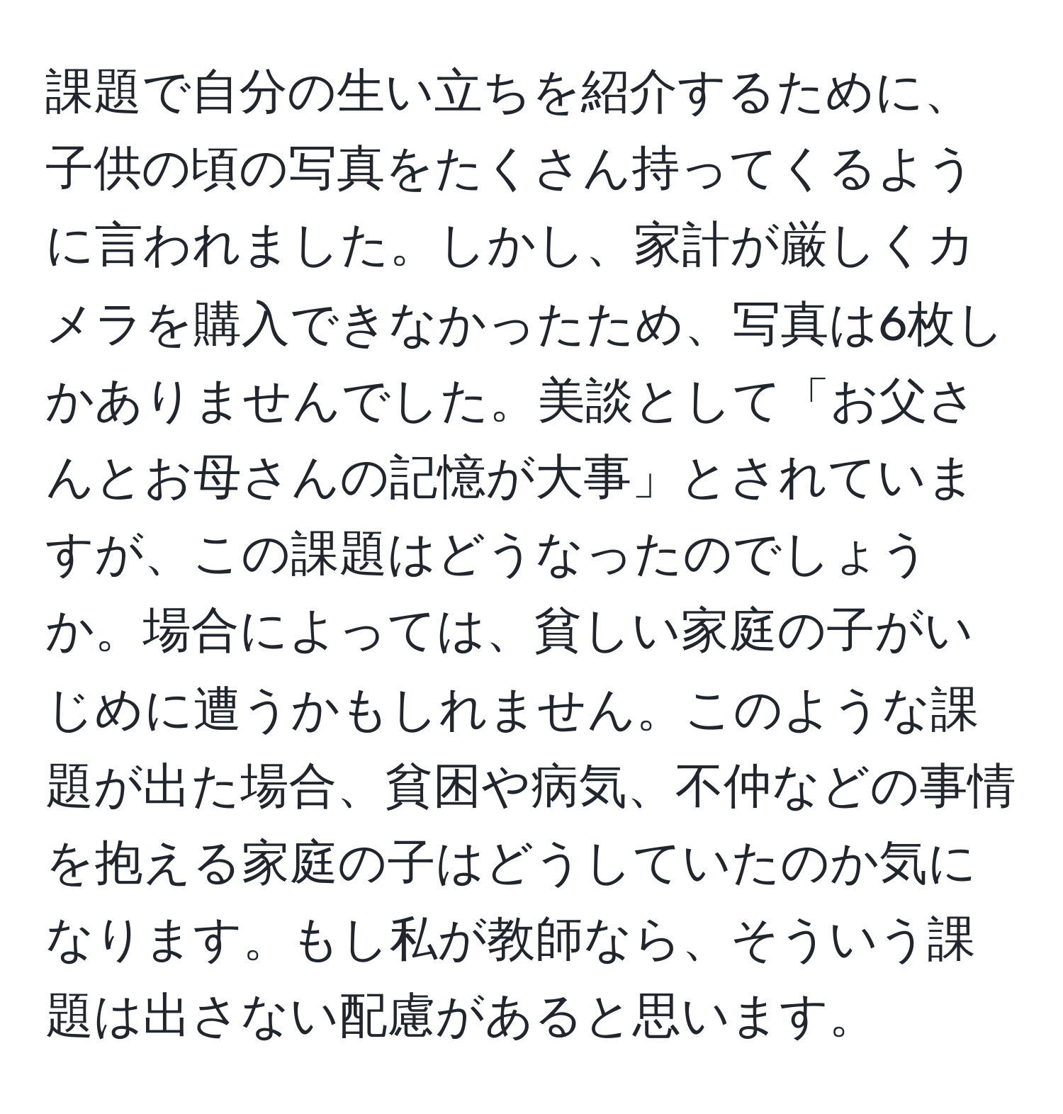 課題で自分の生い立ちを紹介するために、子供の頃の写真をたくさん持ってくるように言われました。しかし、家計が厳しくカメラを購入できなかったため、写真は6枚しかありませんでした。美談として「お父さんとお母さんの記憶が大事」とされていますが、この課題はどうなったのでしょうか。場合によっては、貧しい家庭の子がいじめに遭うかもしれません。このような課題が出た場合、貧困や病気、不仲などの事情を抱える家庭の子はどうしていたのか気になります。もし私が教師なら、そういう課題は出さない配慮があると思います。