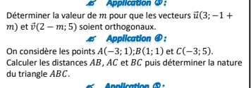 Application ③ : 
Déterminer la valeur de m pour que les vecteurs vector u(3;-1+
m) et vector v(2-m;5) soient orthogonaux. 
Application ④: 
On considère les points A(-3;1); B(1;1) et C(-3;5). 
Calculer les distances AB, AC et BC puis déterminer la nature 
du triangle ABC.