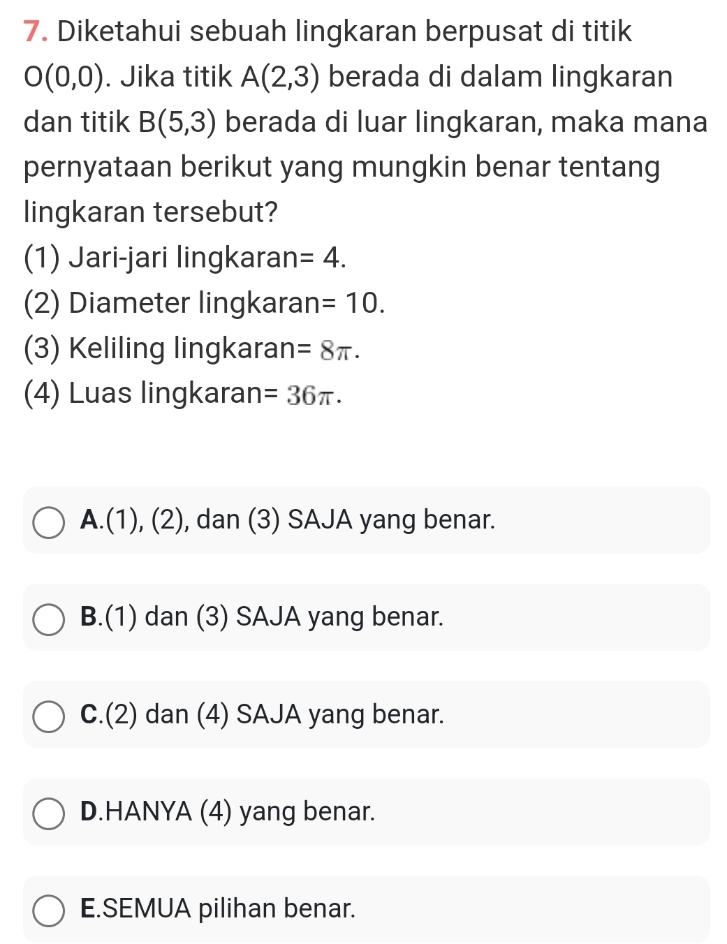 Diketahui sebuah lingkaran berpusat di titik
O(0,0). Jika titik A(2,3) berada di dalam lingkaran
dan titik B(5,3) berada di luar lingkaran, maka mana
pernyataan berikut yang mungkin benar tentang
lingkaran tersebut?
(1) Jari-jari lingkaran =4. 
(2) Diameter lingkaran =10. 
(3) Keliling lingkaran =8π. 
(4) Luas lingkaran =36π.
A.(1), (2), dan (3) SAJA yang benar.
B.(1) dan (3) SAJA yang benar.
C.(2) dan (4) SAJA yang benar.
D.HANYA (4) yang benar.
E.SEMUA pilihan benar.