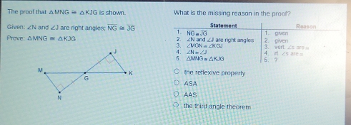 The proof that △ MNG≌ △ KJG is shown. What is the missing reason in the proof?
Given: ∠ N and ∠ J are right angles; overline NG≌ overline JG Statement 1. given Reason
1. overline NO≌ overline JG
Prove: △ MNG≌ △ KJG 2. ∠ Nare ∠ J≌ e right angles . 2. given
3. ∠ MGN≌ ∠ KGJ 3. vert∠ 5is
4. 11.∠ 5arn=
: ∠ N=∠ J 5. ?
△ MNG=△ KJG
the reflexive property
ASA
AAS
the third angle theorem