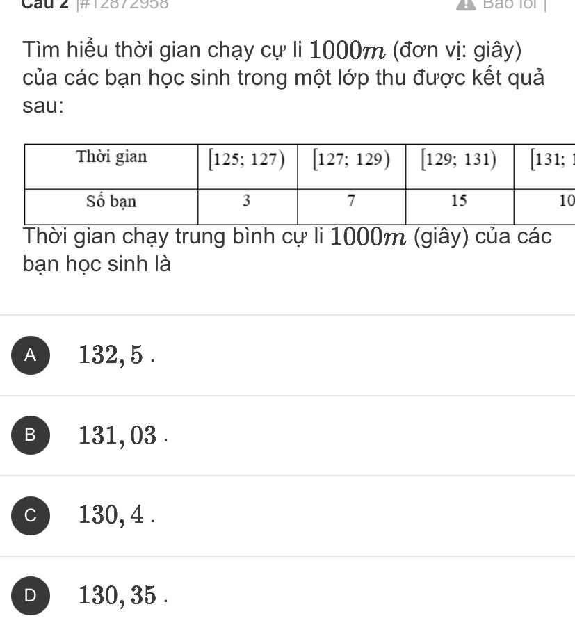 Cau 2 #12872958 Bảo 1ổi
Tìm hiểu thời gian chạy cự li 1000m (đơn vị: giây)
của các bạn học sinh trong một lớp thu được kết quả
sau:
0
Thời gian chạy trung bình cự li 1000m (giây) của các
bạn học sinh là
A  132,5 .
B ) 131, 03 .
C 130, 4 .
D  130, 35 .