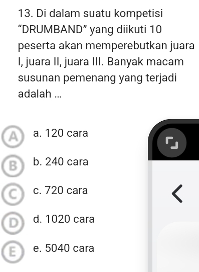 Di dalam suatu kompetisi
“DRUMBAND” yang diikuti 10
peserta akan memperebutkan juara
I, juara II, juara III. Banyak macam
susunan pemenang yang terjadi
adalah ...
a a. 120 cara
B b. 240 cara
C c. 720 cara
D d. 1020 cara
E e. 5040 cara