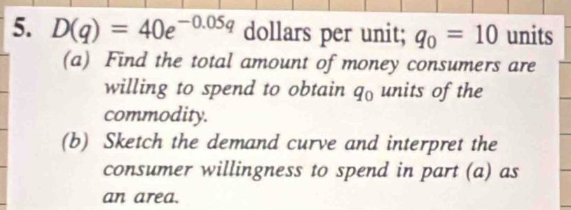 D(q)=40e^(-0.05q) dollars per unit; q_0=10 units 
(a) Find the total amount of money consumers are 
willing to spend to obtain q_0 units of the 
commodity. 
(b) Sketch the demand curve and interpret the 
consumer willingness to spend in part (a) as 
an area.