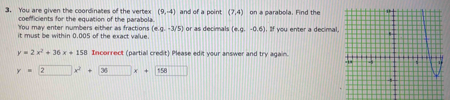You are given the coordinates of the vertex (9,-4) and of a point (7,4) on a parabola. Find the 
coefficients for the equation of the parabola. 
You may enter numbers either as fractions (e. g.-3/5) or as decimals (e. g.-0.6). If you enter a decimal, 
it must be within 0.005 of the exact value.
y=2x^2+36x+158 Incorrect (partial credit) Please edit your answer and try again.
y=2x^2+36x+158 111111