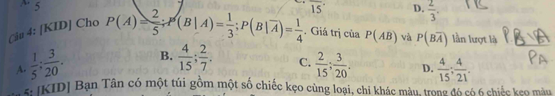 5 P(A)= 2/5 ; P(B|A)= 1/3 ; P(B|overline A)= 1/4 
overline (15)^(·)
D.  2/3 . 
Câu 4: [KID] Cho
. Giá trị của P(AB) và P(Boverline A) lần lượt là
B.  4/15 ;  2/7 .
C.
A.  1/5 ;  3/20 .  2/15 ;  3/20 . D.  4/15 ;  4/21 . 
4 [KID] Bạn Tân có một túi gồm một số chiếc kẹo cùng loại, chỉ khác màu. trong đó có 6 chiếc keo màu