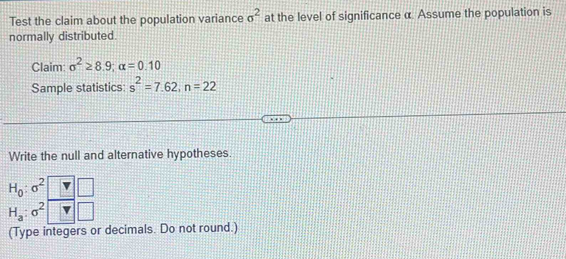 Test the claim about the population variance sigma^2 at the level of significance α. Assume the population is 
normally distributed. 
Claim: sigma^2≥ 8.9; alpha =0.10
Sample statistics: s^2=7.62, n=22
Write the null and alternative hypotheses.
H_0:sigma^2
H_a:sigma^2
(Type integers or decimals. Do not round.)