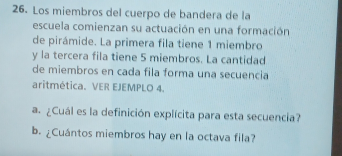 Los miembros del cuerpo de bandera de la 
escuela comienzan su actuación en una formación 
de pirámide. La primera fila tiene 1 miembro 
y la tercera fila tiene 5 miembros. La cantidad 
de miembros en cada fila forma una secuencia 
aritmética. VER EJEMPLO 4. 
a. ¿Cuál es la definición explícita para esta secuencia? 
b. ¿Cuántos miembros hay en la octava fila?