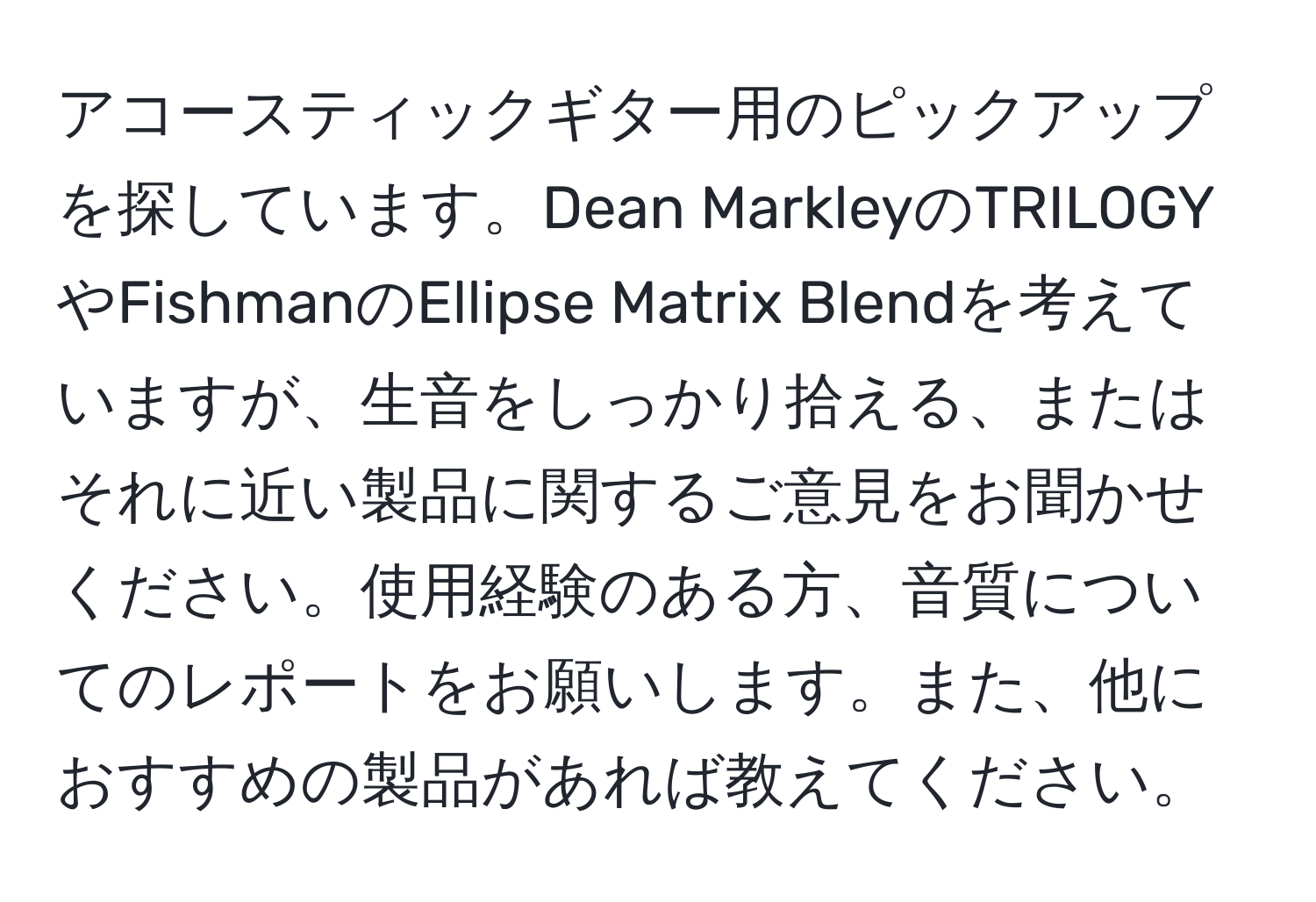 アコースティックギター用のピックアップを探しています。Dean MarkleyのTRILOGYやFishmanのEllipse Matrix Blendを考えていますが、生音をしっかり拾える、またはそれに近い製品に関するご意見をお聞かせください。使用経験のある方、音質についてのレポートをお願いします。また、他におすすめの製品があれば教えてください。