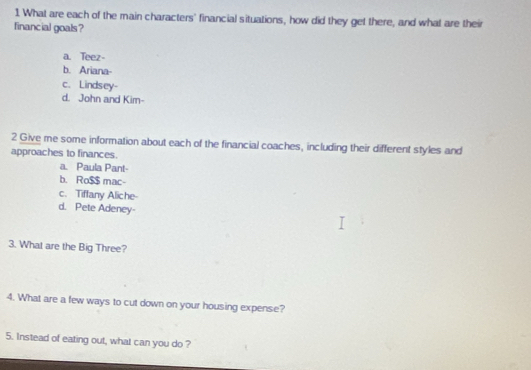 What are each of the main characters' financial situations, how did they get there, and what are their
financial goals ?
a. Teez-
b. Ariana-
c. Lindsey-
d. John and Kim-
2 Give me some information about each of the financial coaches, including their different styles and
approaches to finances.
a. Paula Pant-
b. Ro $$ mac-
c. Tiffany Aliche-
d. Pete Adeney-
3. What are the Big Three?
4. What are a few ways to cut down on your housing expense?
5. Instead of eating out, what can you do ?