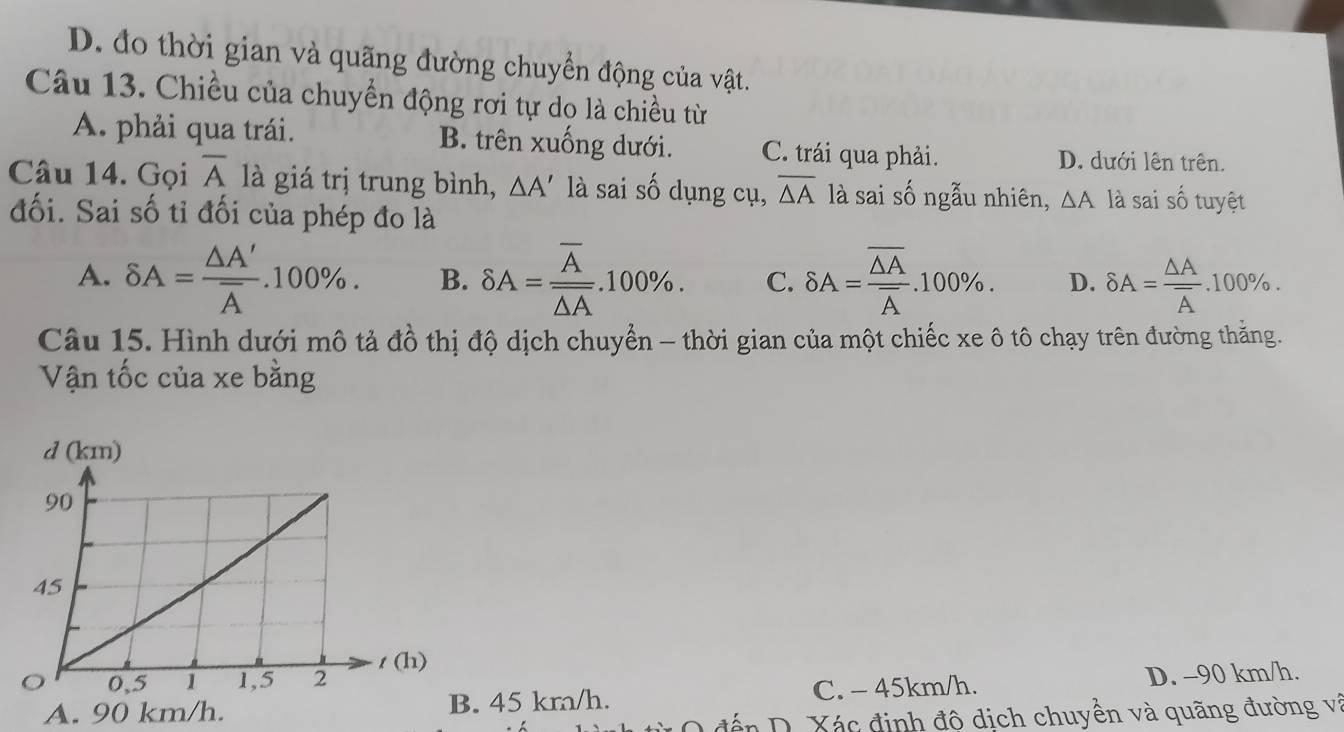 D. đo thời gian và quãng đường chuyển động của vật.
Câu 13. Chiều của chuyển động rơi tự do là chiều từ
A. phải qua trái. B. trên xuống dưới. C. trái qua phải.
D. dưới lên trên.
Câu 14. Gọi overline A là giá trị trung bình, △ A' là sai số dụng cụ, overline △ A là sai số ngẫu nhiên, △ A là sai số tuyệt
đối. Sai số tỉ đối của phép đo là
A. delta A=frac △ A'overline A.100%. B. delta A=frac overline Aoverline △ A.100%. C. delta A=frac overline △ Aoverline A.100%. D. delta A=frac △ Aoverline A.100%. 
Câu 15. Hình dưới mô tả đồ thị độ dịch chuyển - thời gian của một chiếc xe ô tô chạy trên đường thắng.
Vận tốc của xe bằng
A. 90 km/h. 45 km/h. C. - 45km/h. D. -90 km/h.
đến D. Xác định độ dịch chuyền và quãng đường và