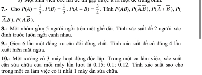 Một sih Vên bốc nai để th gặp được it rà một để trung bìh. 
7.- Cho P(A)= 1/3 , P(B)= 1/2 , P(A+B)= 3/4 . Tính P(AB), P(overline A.overline B), P(overline A+overline B) , P(
overline A.B), P(A.overline B). 
8.- Một nhóm gồm 5 người ngồi trên một ghế dài. Tính xác suất để 2 người xác 
định trước luôn ngôi cạnh nhau. 
9.- Gieo 6 lần một đồng xu cân đối đồng chất. Tính xác suất để có đúng 4 lần 
xuất hiện mặt ngữa. 
10.- Một xưởng có 3 máy hoạt động độc lập. Trong một ca làm việc, xác suất 
cần sửa chữa của mỗi máy lần lượt là 0, 15; 0, 1; 0, 12. Tính xác suất sao cho 
trong một ca làm việc có ít nhất 1 máy cần sửa chữa.