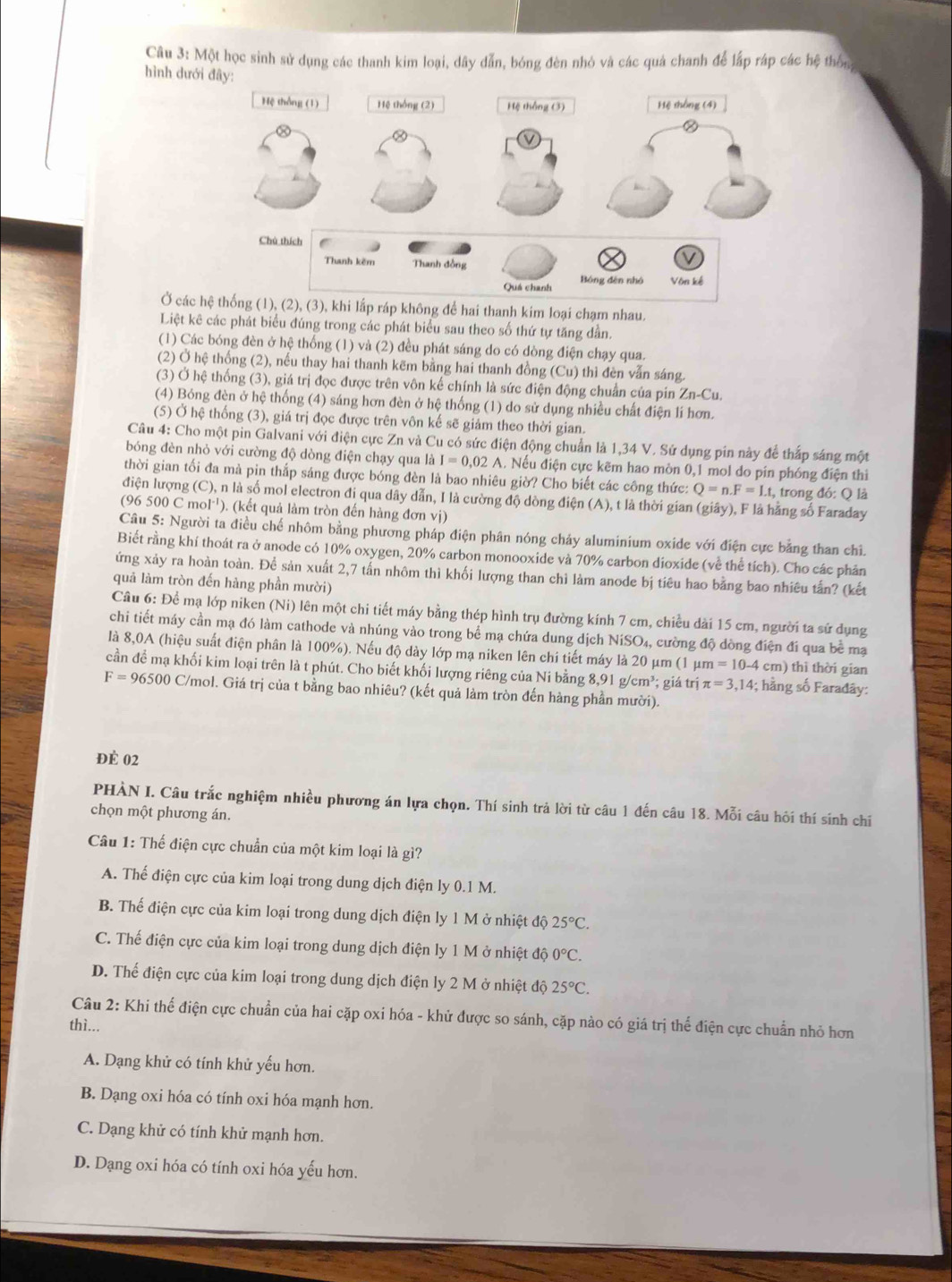 Một học sinh sử dụng các thanh kim loại, dây dẫn, bóng đèn nhó và các quả chanh để lấp ráp các hệ thôn
hình dưới đây:
Ở các h không để hai thanh kim loại chạm nhau.
Liệt kê các phát biểu đúng trong các phát biểu sau theo số thứ tự tăng dần.
(1) Các bóng đèn ở hệ thống (1) và (2) đều phát sáng do có dòng điện chạy qua.
(2) Ở hệ thống (2), nếu thay hai thanh kẽm bằng hai thanh đồng (Cu) thì đèn vẫn sáng.
(3) Ở hệ thống (3), giá trị đọc được trên vôn kế chính là sức điện động chuẩn của pin Zn-Cu.
(4) Bóng đèn ở hệ thống (4) sáng hơn đèn ở hệ thống (1) do sử dụng nhiều chất điện lí hơn.
(5) Ở hệ thống (3), giá trị đọc được trên vôn kế sẽ giảm theo thời gian.
Câu 4: Cho một pin Galvani với điện cực Zn và Cu có sức điện động chuẩn là 1,34 V. Sứ dụng pin này để thắp sáng một
bóng đèn nhỏ với cường độ dòng điện chạy qua là I=0.02A. Nếu điện cực kẽm hao mòn 0,1 mol do pín phóng điện thì
thời gian tối đa mà pin thắp sáng được bóng đèn là bao nhiêu giờ? Cho biết các công thức: Q=n.F=Lt , trong đó: Q là
điện lượng (C), n là số mol electron đi qua dây dẫn, I là cường độ dòng điện (A), t là thời gian (giây), F là hằng số Faraday
(96 500 C mol¹). (kết quả làm tròn đến hàng đơn vị)
Câu 5: Người ta điều chế nhôm bằng phương pháp điện phân nóng chảy aluminium oxide với điện cực bằng than chi.
Biết rằng khí thoát ra ở anode có 10% oxygen, 20% carbon monooxide và 70% carbon dioxide (về thể tích). Cho các phản
ứng xảy ra hoàn toàn. Để sản xuất 2,7 tấn nhôm thì khối lượng than chỉ làm anode bị tiêu hao bằng bao nhiêu tấn? (kết
quả làm tròn đến hàng phần mười)
Câu 6: Để mạ lớp niken (Ni) lên một chi tiết máy bằng thép hình trụ đường kính 7 cm, chiều dài 15 cm, người ta sử dụng
chi tiết máy cần mạ đó làm cathode và nhúng vào trong bể mạ chứa dung dịch NiSO₄, cường độ dòng điện đi qua bề mạ
là 8,0A (hiệu suất điện phân là 100%). Nếu độ dày lớp mạ niken lên chi tiết máy là 20 μm (1 μm =10-4 cm) thì thời gian
cần để mạ khối kim loại trên là t phút. Cho biết khối lượng riêng của Ni bằng 8,91 g/cm³; giá trị π =3,14; hằng số Farađây:
F=96500 C/mol. Giá trị của t bằng bao nhiêu? (kết quả làm tròn đến hàng phần mười).
ĐÉ 02
PHÀN I. Câu trắc nghiệm nhiều phương án lựa chọn. Thí sinh trả lời từ câu 1 đến câu 18. Mỗi câu hôi thí sinh chỉ
chọn một phương án.
Câu 1: Thế điện cực chuẩn của một kim loại là gì?
A. Thế điện cực của kim loại trong dung dịch điện ly 0.1 M.
B. Thế điện cực của kim loại trong dung dịch điện ly 1 M ở nhiệt độ 25°C.
C. Thế điện cực của kim loại trong dung dịch điện ly 1 M ở nhiệt độ 0°C.
D. Thể điện cực của kim loại trong dung dịch điện ly 2 M ở nhiệt độ 25°C.
Câu 2: Khi thế điện cực chuẩn của hai cặp oxi hóa - khử được so sánh, cặp nào có giá trị thể điện cực chuẩn nhỏ hơn
thì...
A. Dạng khử có tính khử yếu hơn.
B. Dạng oxi hóa có tính oxi hóa mạnh hơn.
C. Dạng khử có tính khử mạnh hơn.
D. Dạng oxi hóa có tính oxi hóa yếu hơn.