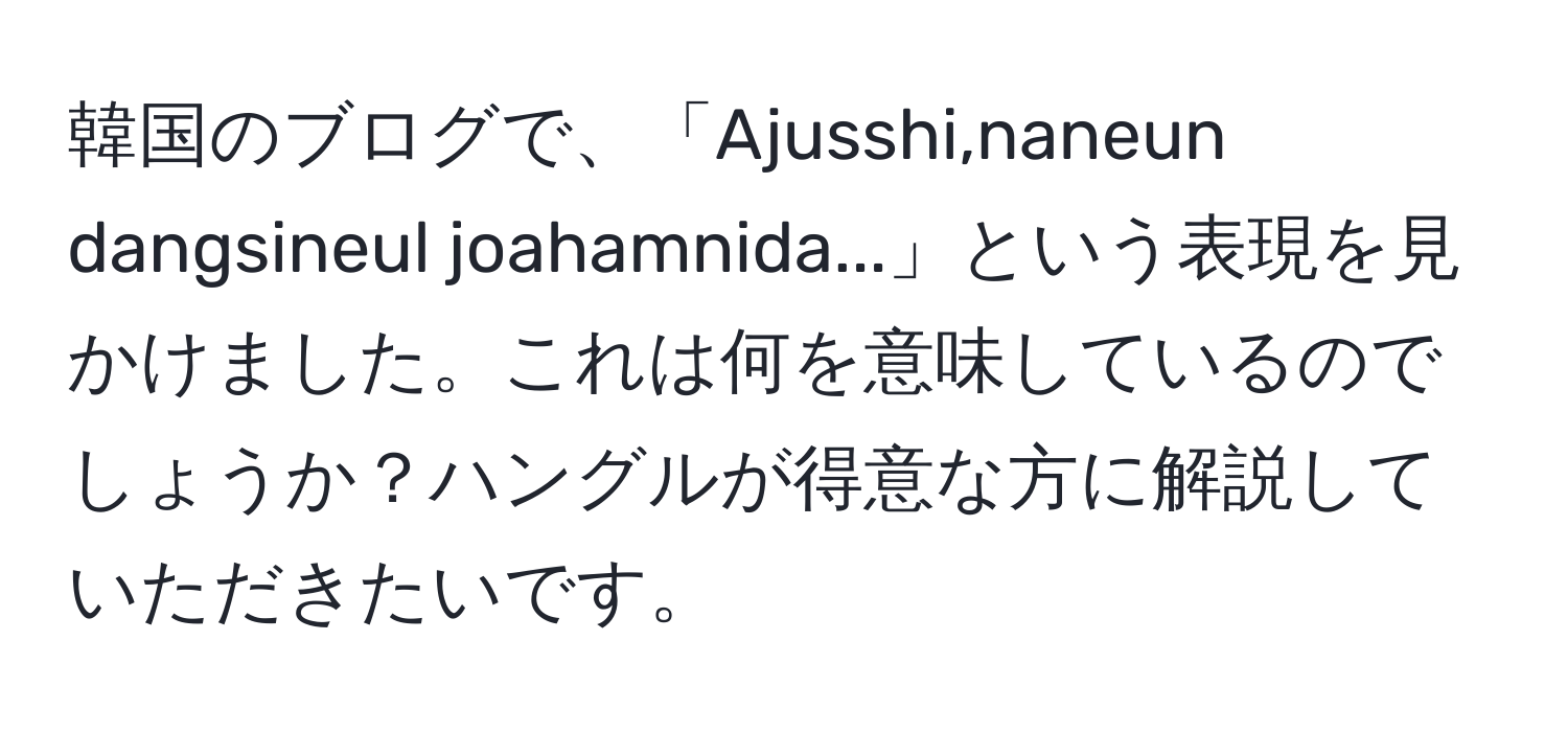 韓国のブログで、「Ajusshi,naneun dangsineul joahamnida...」という表現を見かけました。これは何を意味しているのでしょうか？ハングルが得意な方に解説していただきたいです。