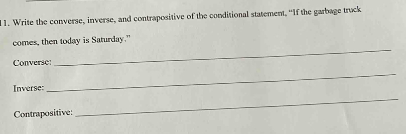 Write the converse, inverse, and contrapositive of the conditional statement, “If the garbage truck 
_ 
comes, then today is Saturday.” 
Converse: 
Inverse: 
_ 
Contrapositive: 
_