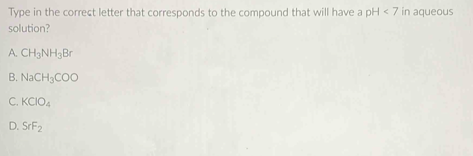 Type in the correct letter that corresponds to the compound that will have a pH<7</tex> in aqueous
solution?
A. CH_3NH_3Br
B. NaCH_3COO
C. KClO_4
D. SrF_2