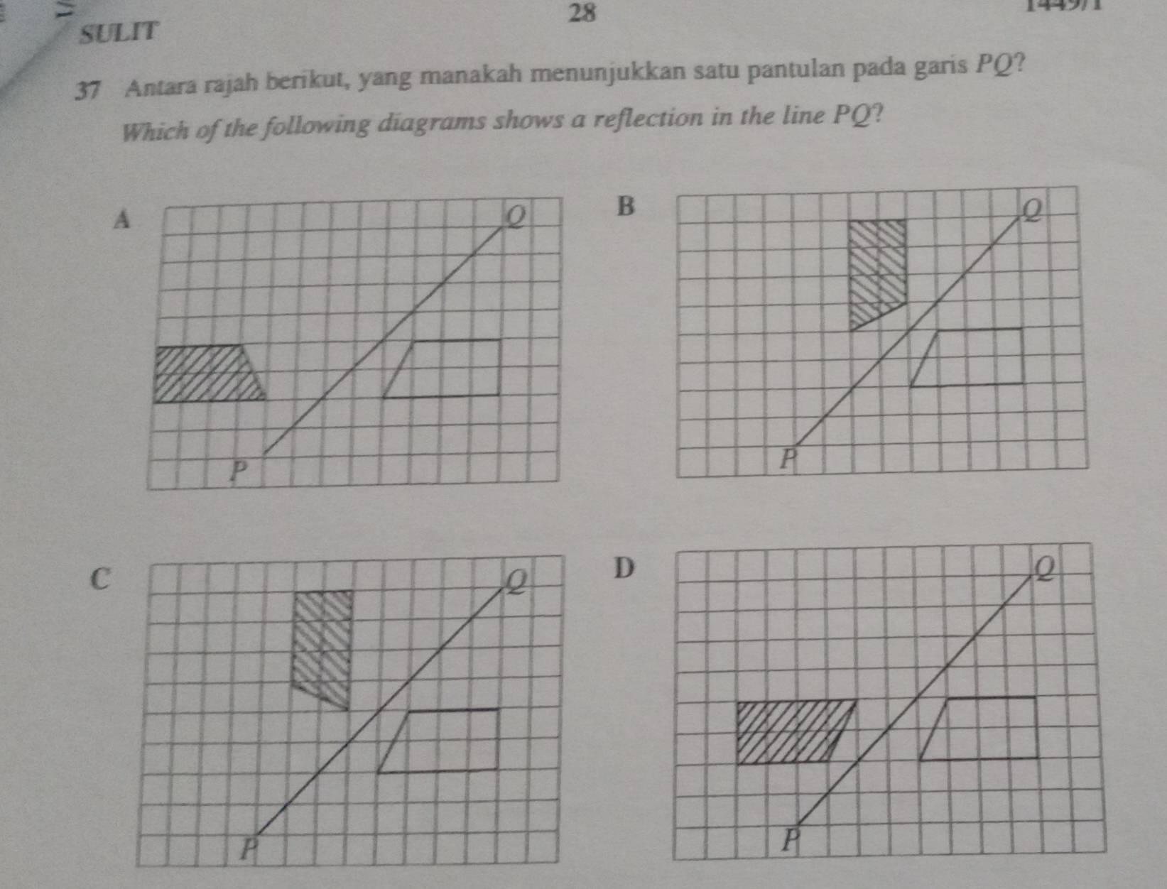 > 
28 
SULIT 
37 Antara rajah berikut, yang manakah menunjukkan satu pantulan pada garis PQ? 
Which of the following diagrams shows a reflection in the line PQ?