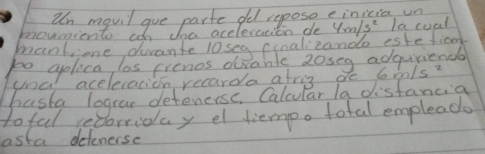 un mqvil gue parte oed repose einicia un 
movnients con tha aceleracion de 4m/s^2 Ia coal 
mank;ione, ducante l0seg (inalizando estetiend 
po aplica los erenos drante 2oseg adquriends 
Clna aceleracion recarda atris de 6m/s^2
hasta lograr detenerse. Calcular la disfancia 
tofal recorrioay el tempo total empleade 
asta detenersc