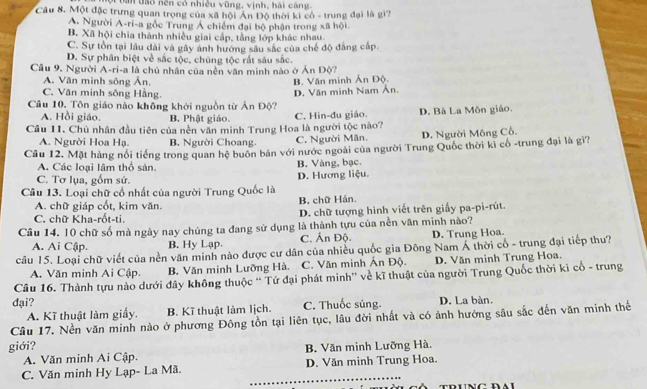 ộ Đan đạo nền có nhiều vũng, vịnh, hải cáng
Câu 8. Một đặc trưng quan trọng của xã hội Ấn Độ thời ki cổ - trung đại là giì?
A. Người A-ri-a gốc Trung Á chiếm đại bộ phận trong xã hội.
B. Xã hội chia thành nhiều giai cấp, tằng lớp khác nhau.
C. Sự tồn tại lâu dài và gây ảnh hướng sâu sắc của chế độ đẳng cấp.
D. Sự phân biệt về sắc tộc, chúng tộc rắt sâu sắc.
Câu 9. Người A-ri-a là chủ nhân của nền văn minh nào ở Án Độ?
A. Văn minh sông Ấn. B. Văn minh Ấn Độ.
C. Văn minh sông Hằng.
Câu 10. Tôn giáo nào không khới nguồn từ Án Độ? D. Văn minh Nam Ân.
A. Hồi giáo. B. Phật giáo.
Cầu 11. Chủ nhân đầu tiên của nền văn minh Trung Hoa là người tộc nào? C. Hin-đu giáo. D. Bà La Môn giáo.
A. Người Hoa Hạ. B. Người Choang C. Người Mãn. D. Người Mông Cỗ.
Câu 12. Mặt hàng nổi tiếng trong quan hệ buôn bán với nước ngoài của người Trung Quốc thời kì cổ -trung đại là gì?
A. Các loại lâm thổ sản.
C. Tơ lụa, gồm sử. D. Hương liệu. B. Vàng, bạc.
Câu 13. Loại chữ cổ nhất của người Trung Quốc là
A. chữ giáp cốt, kim văn. B. chữ Hán.
C. chữ Kha-rốt-ti. D. chữ tượng hình viết trên giấy pa-pi-rút.
Câu 14, 10 chữ số mà ngày nay chúng ta đang sử dụng ; là thành tựu của nền văn minh nào?
A. Ai Cập. B. Hy Lạp. C. Ấn Độ. D. Trung Hoa.
câu 15. Loại chữ viết của nền văn minh nào được cư dân của nhiều quốc gia Đông Nam Á thời cổ - trung đại tiếp thu?
A. Văn minh Ai Cập. B. Văn minh Lưỡng Hà. C. Văn minh Ấn Độ. D. Văn minh Trung Hoa.
Câu 16. Thành tựu nào dưới đây không thuộc '' Tứ đại phát minh'' về kĩ thuật của người Trung Quốc thời kỉ cổ - trung
đại? C. Thuốc súng. D. La bàn.
A. Kĩ thuật làm giấy. B. Kĩ thuật làm lịch.
Câu 17. Nền văn minh nào ở phương Đông tồn tại liên tục, lâu đời nhất và có ảnh hưởng sâu sắc đến văn minh thể
giới? B. Văn minh Lưỡng Hà.
A. Văn minh Ai Cập.
C. Văn minh Hy Lạp- La Mã. D. Văn minh Trung Hoa.