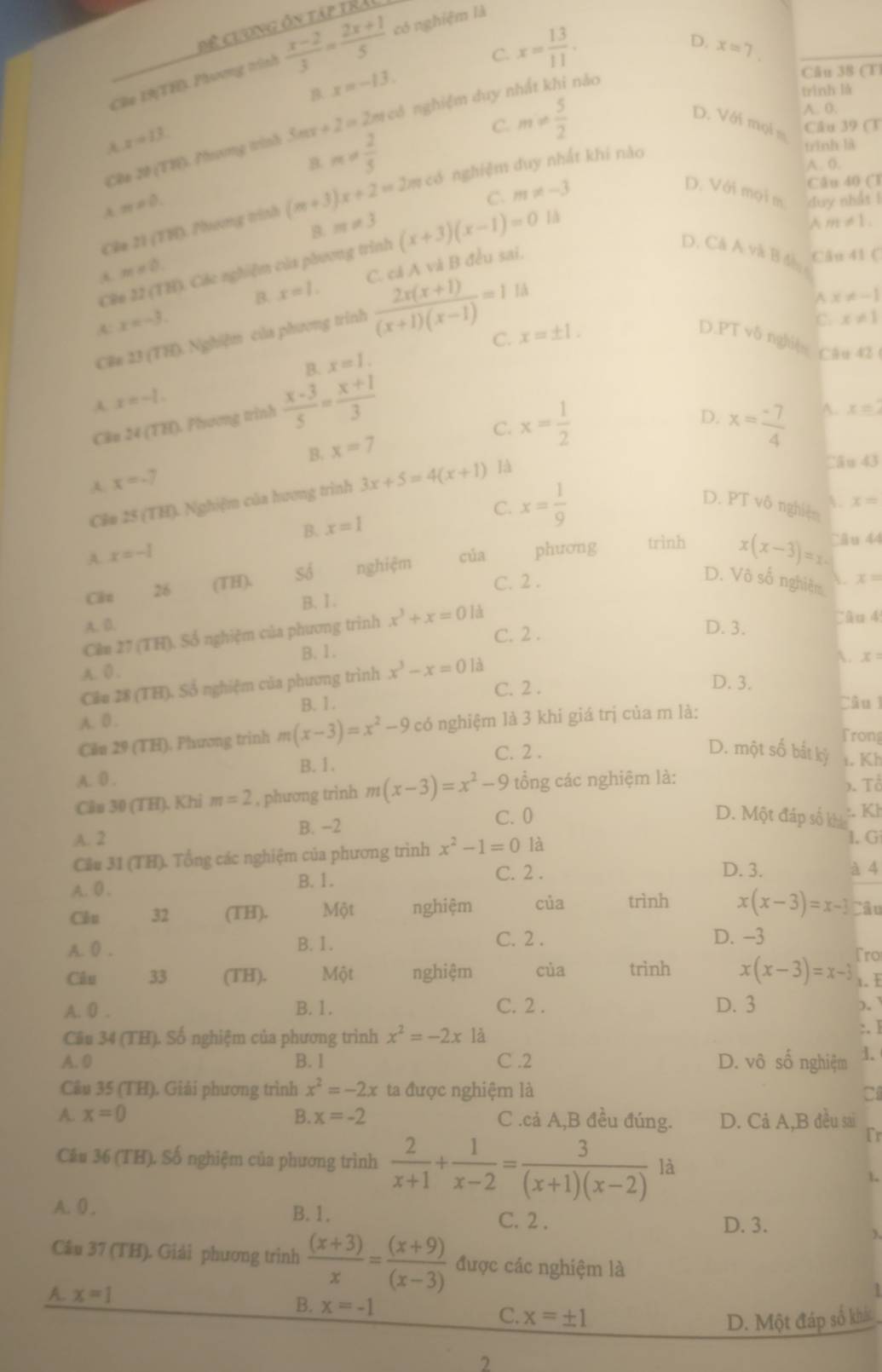 Đệ clơng ôn tập trải
Câe 19(TH) Phương trình  (x-2)/3 = (2x+1)/5  có nghiệm là
B. x=-13. C. x= 13/11 .
D. x=7.
Cêa 20 (TH). Phưng trình 3mx+2=2 In cô nghiệm duy nhất khi năo
Cău 38 (T
trình lǎ
A. 0.
z=13
C. m!=  5/2  D. Với mọi m Câu 39 (T
4 m!=  2/5 
trình là
A. (.
m!= 0. Câu 40 (T
C. m!= -3
D. Với mọi m
Câa 21 (TH). Phương trình (m+3)x+2=2 # có nghiệm duy nhất khi nào
m!= 3
Câo 22(TH) Các nghiệm của phương trình (x+3)(x-1)=0
là duy nhất !
A m!= 1,
D. Cá A và B đàn
m!= 0.
A: x=-3. B. x=1. C. cá A và B đều sai.
Ch ú 11.6
Cêa 23 (TH). Nghiệm của phương trình  (2x(x+1))/(x+1)(x-1) =1 là
A x!= -1
C. x=± 1.
C. x!= 1
D.PT vδ nghì]s Câu 42
A. x=-1. B. x=1.
Cão 24 (TH). Phương trình  (x-3)/5 = (x+1)/3 
C.
B. x=7 x= 1/2 
D. x= (-7)/4  A. x=2
Cầu 43
A. x=-7
Cầu 25 (TH). Nghiệm của hương trình 3x+5=4(x+1) 14
C. x= 1/9  D. PT vô nghiện A. x=
B. x=1
A. x=-1 cúa phương trình x(x-3)=x Câu 44
Cân 26 (TH), Số nghiệm
B. I. C. 2 .
D. Vô số nghiệm  x=
A. D. D. 3. Câu 4
Cên 27 (TH). Số nghiệm của phương trình x^3+x=0 là
C. 2 .
B. 1.
A. x=
A. 0 .
Câu 28 (TH) ), Số nghiệm của phương trình x^3-x=0 là
C. 2 .
D. 3.
B. 1.
A. 0 .
Căn 29 (TH). Phương trinh m(x-3)=x^2-9c :ó nghiệm là 3 khi giá trị của m là: Câu l
Frong
A.0 . B. 1. C. 2 .
D. một số bắt kỷ t. Kh
Câu 30 (TH). Khi m=2 , phương trình m(x-3)=x^2-9 tổng các nghiệm là:
). Tổ
D. Một đáp số kh
A. 2 B. -2 C. 0 . Kl
Cầu 31 (TH). Tổng các nghiệm của phương trình x^2-1=0 là
I. G
D. 3. à 4
B. 1.
A. 0 . C. 2 .
Côu 32 (TH). Một nghiệm của trình x(x-3)=x-3 Câu
C. 2 . D. -3
A. 0 . B. I. Tro
Câu 33 (TH). Một nghiệm cùa trình x(x-3)=x-3 1. E
A. 0 . B.1. C. 2 . D. 3 )。
Câu 34 (TH). Số nghiệm của phương trình x^2=-2x là :. I
A. 0 B. 1 C .2 D. vô số nghiệm 1.
Câu 35 (TH). Giải phương trình x^2=-2x ta được nghiệm là C
A. x=0 B. x=-2 C .cả A,B đều đúng. D. Cả A,B đều sai
fr
Câu 36 (TH). Số nghiệm của phương trình  2/x+1 + 1/x-2 = 3/(x+1)(x-2)  là
1
A. 0, B.1. C. 2 .
D. 3.
Cầu 37 (TH). Giải phương trình  ((x+3))/x = ((x+9))/(x-3)  được các nghiệm là
A. x=1 B. x=-1 C. x=± 1
D. Một đáp số khác
2