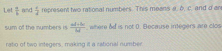 Let  a/b  and  c/d  represent two rational numbers. This means a, b, c, and d are 
sum of the numbers is  (ad+bc)/bd  , where bd is not 0. Because integers are clos 
ratio of two integers, making it a rational number.