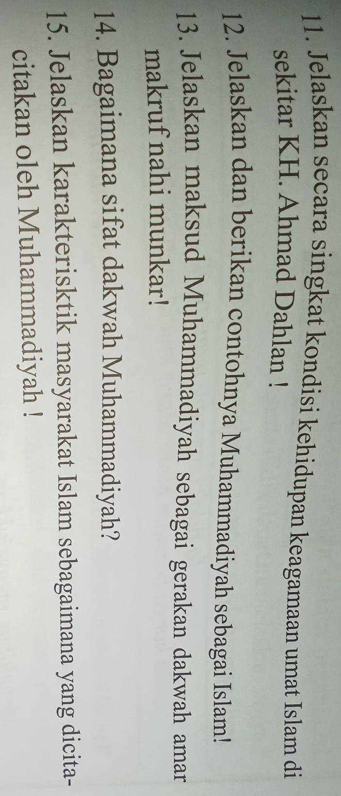 Jelaskan secara singkat kondisi kehidupan keagamaan umat Islam di 
sekitar KH. Ahmad Dahlan ! 
12. Jelaskan dan berikan contohnya Muhammadiyah sebagai Islam! 
13. Jelaskan maksud Muhammadiyah sebagai gerakan dakwah amar 
makruf nahi munkar! 
14. Bagaimana sifat dakwah Muhammadiyah? 
15. Jelaskan karakterisktik masyarakat Islam sebagaimana yang dicita- 
citakan oleh Muhammadiyah !