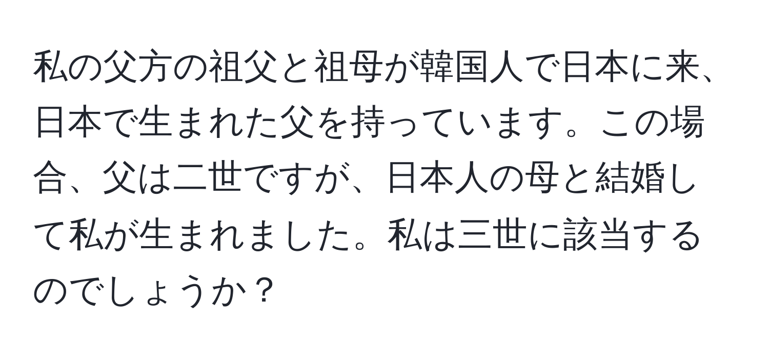 私の父方の祖父と祖母が韓国人で日本に来、日本で生まれた父を持っています。この場合、父は二世ですが、日本人の母と結婚して私が生まれました。私は三世に該当するのでしょうか？