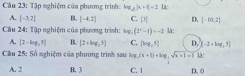 Tập nghiệm của phương trình: log _sqrt(3)|x+1|=2 là:
A.  -3;2 B.  -4:2 C.  3 D.  -10;2
Câu 24: Tập nghiệm của phương trình: log _2(2^x-1)=-2 là:
A.  2-log _25 B.  2+log _25 C.  log _25 D, (-2+log _25
Câu 25: Số nghiệm của phương trình sau log _2(x+1)+log _ 1/2 sqrt(x+1)=1 là:
A. 2 B. 3 C. | D. 0