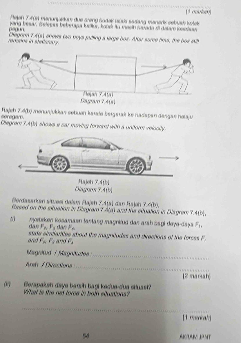 (1 markah)
Flajah 7.4(a) menunjukkan dua orang budak lelaki sedəng mənarík sebuah kołak
yang besar. Selepaš beberapa ketika, kotak itu masih berada di dalam keadaan
pegun.
Diagram 7.4(a) shows two boys pulling a large box. After some time, the box still
remains in stationary.
Rajah 7.4(b) menunjukkan sebuah kereta bergerak ke hadapan dengan halaju
seragam.
Diagram 7.4(b) shows a car moving forward with a uniform velocity.
Berdasarkan situasi dalam Rajah 7.4(8) dan Rajah 7 A(b),
Based on the situation in Diagram? 4(a) and the situation in Diagram7 ,4(b),
(1) nyatakan kesamaan tentang magnitud dan arah bagi daya-daya F_1,
dan F_2,F_3 dan F_4,
state similarities about the magnitudes and directions of the forces F_1
and F_2, F_9 an F_4
Magnitud / Magnitudes
Arah / Directions
[2 markah)
(ii) Berapakah daya bersih bagi kedua-dua situasi?
What is the not force in both situations?
[1 markah]
54 AKRAM JPNT