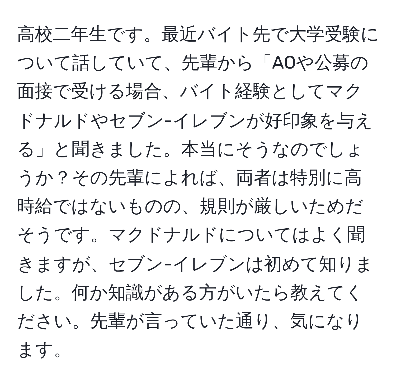 高校二年生です。最近バイト先で大学受験について話していて、先輩から「AOや公募の面接で受ける場合、バイト経験としてマクドナルドやセブン-イレブンが好印象を与える」と聞きました。本当にそうなのでしょうか？その先輩によれば、両者は特別に高時給ではないものの、規則が厳しいためだそうです。マクドナルドについてはよく聞きますが、セブン-イレブンは初めて知りました。何か知識がある方がいたら教えてください。先輩が言っていた通り、気になります。