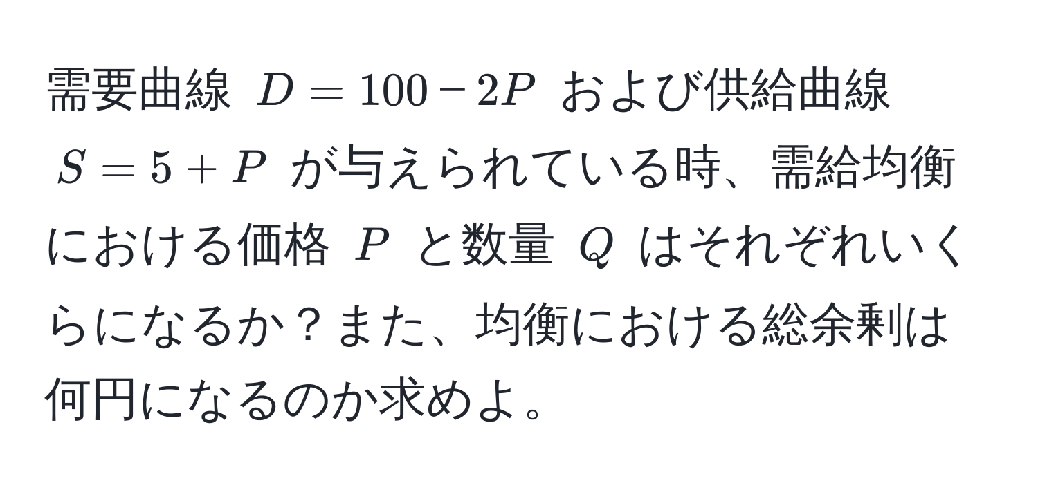 需要曲線 $D = 100 - 2P$ および供給曲線 $S = 5 + P$ が与えられている時、需給均衡における価格 $P$ と数量 $Q$ はそれぞれいくらになるか？また、均衡における総余剰は何円になるのか求めよ。