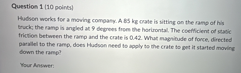 Hudson works for a moving company. A 85 kg crate is sitting on the ramp of his 
truck; the ramp is angled at 9 degrees from the horizontal. The coefficient of static 
friction between the ramp and the crate is 0.42. What magnitude of force, directed 
parallel to the ramp, does Hudson need to apply to the crate to get it started moving 
down the ramp? 
Your Answer: